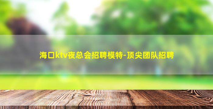 海口ktv夜总会招聘模特-顶尖团队招聘